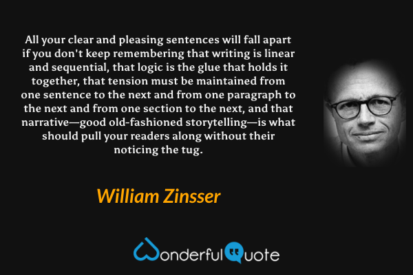 All your clear and pleasing sentences will fall apart if you don't keep remembering that writing is linear and sequential, that logic is the glue that holds it together, that tension must be maintained from one sentence to the next and from one paragraph to the next and from one section to the next, and that narrative—good old-fashioned storytelling—is what should pull your readers along without their noticing the tug. - William Zinsser quote.