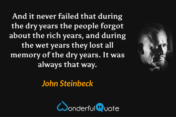 And it never failed that during the dry years the people forgot about the rich years, and during the wet years they lost all memory of the dry years. It was always that way. - John Steinbeck quote.
