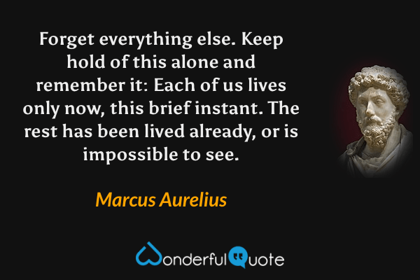 Forget everything else. Keep hold of this alone and remember it: Each of us lives only now, this brief instant. The rest has been lived already, or is impossible to see. - Marcus Aurelius quote.