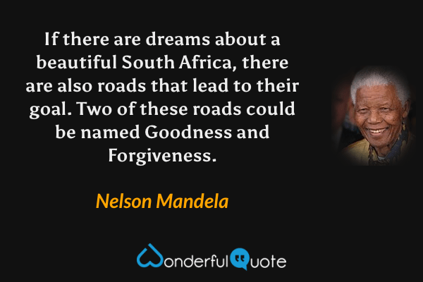If there are dreams about a beautiful South Africa, there are also roads that lead to their goal. Two of these roads could be named Goodness and Forgiveness. - Nelson Mandela quote.