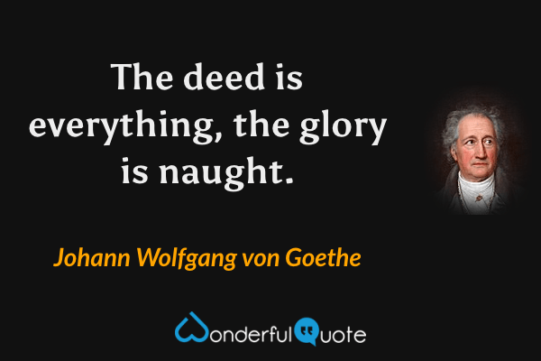The deed is everything, the glory is naught. - Johann Wolfgang von Goethe quote.