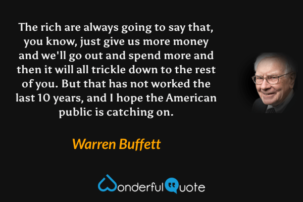The rich are always going to say that, you know, just give us more money and we'll go out and spend more and then it will all trickle down to the rest of you. But that has not worked the last 10 years, and I hope the American public is catching on. - Warren Buffett quote.