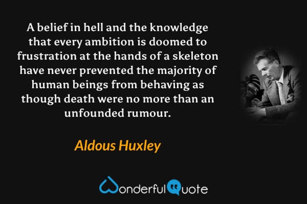 A belief in hell and the knowledge that every ambition is doomed to frustration at the hands of a skeleton have never prevented the majority of human beings from behaving as though death were no more than an unfounded rumour. - Aldous Huxley quote.