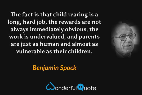 The fact is that child rearing is a long, hard job, the rewards are not always immediately obvious, the work is undervalued, and parents are just as human and almost as vulnerable as their children. - Benjamin Spock quote.