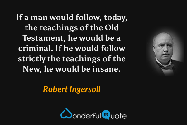 If a man would follow, today, the teachings of the Old Testament, he would be a criminal. If he would follow strictly the teachings of the New, he would be insane. - Robert Ingersoll quote.