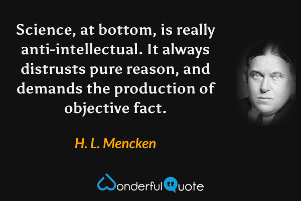 Science, at bottom, is really anti-intellectual. It always distrusts pure reason, and demands the production of objective fact. - H. L. Mencken quote.