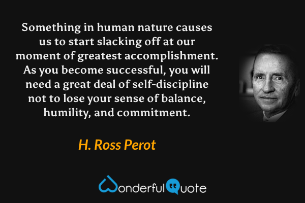 Something in human nature causes us to start slacking off at our moment of greatest accomplishment. As you become successful, you will need a great deal of self-discipline not to lose your sense of balance, humility, and commitment. - H. Ross Perot quote.