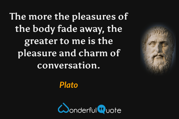 The more the pleasures of the body fade away, the greater to me is the pleasure and charm of conversation. - Plato quote.