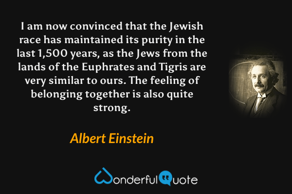 I am now convinced that the Jewish race has maintained its purity in the last 1,500 years, as the Jews from the lands of the Euphrates and Tigris are very similar to ours. The feeling of belonging together is also quite strong. - Albert Einstein quote.