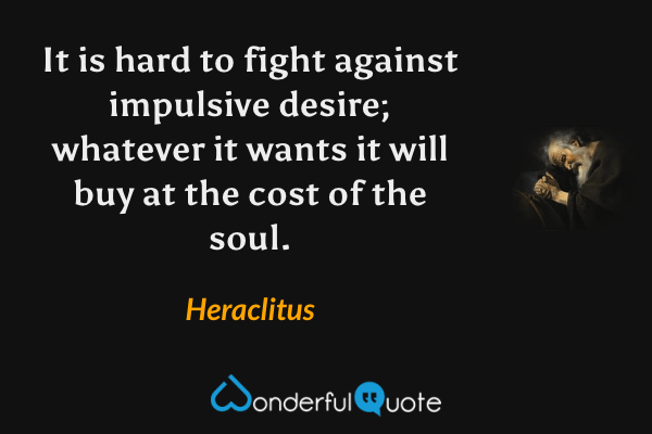It is hard to fight against impulsive desire; whatever it wants it will buy at the cost of the soul. - Heraclitus quote.