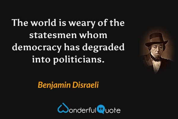 The world is weary of the statesmen whom democracy has degraded into politicians. - Benjamin Disraeli quote.