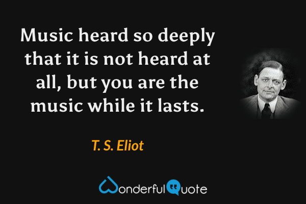 Music heard so deeply that it is not heard at all, but you are the music while it lasts. - T. S. Eliot quote.