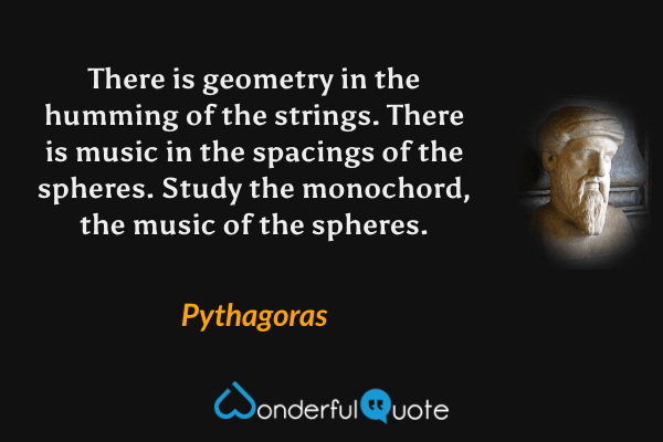 There is geometry in the humming of the strings. There is music in the spacings of the spheres. Study the monochord, the music of the spheres. - Pythagoras quote.