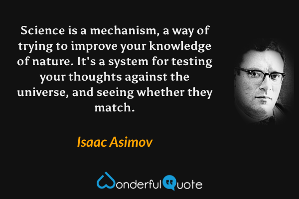 Science is a mechanism, a way of trying to improve your knowledge of nature. It's a system for testing your thoughts against the universe, and seeing whether they match. - Isaac Asimov quote.