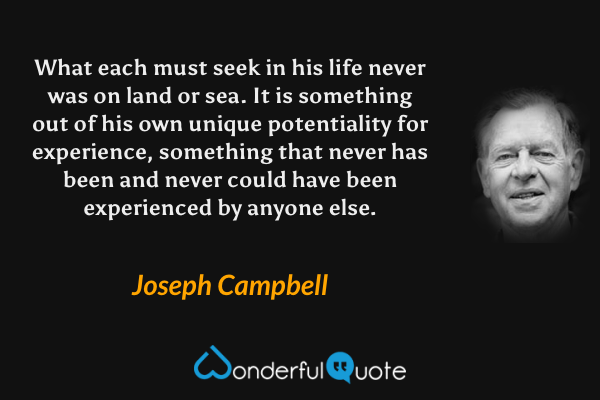 What each must seek in his life never was on land or sea. It is something out of his own unique potentiality for experience, something that never has been and never could have been experienced by anyone else. - Joseph Campbell quote.