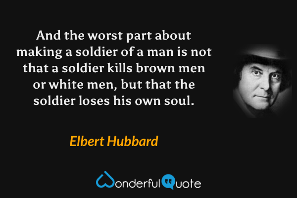And the worst part about making a soldier of a man is not that a soldier kills brown men or white men, but that the soldier loses his own soul. - Elbert Hubbard quote.