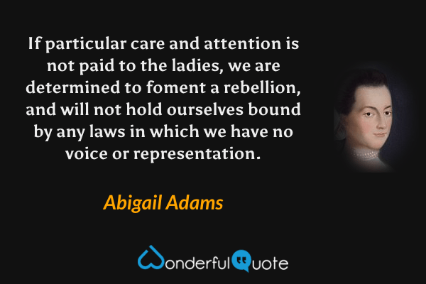 If particular care and attention is not paid to the ladies, we are determined to foment a rebellion, and will not hold ourselves bound by any laws in which we have no voice or representation. - Abigail Adams quote.