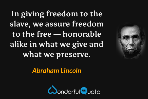 In giving freedom to the slave, we assure freedom to the free — honorable alike in what we give and what we preserve. - Abraham Lincoln quote.