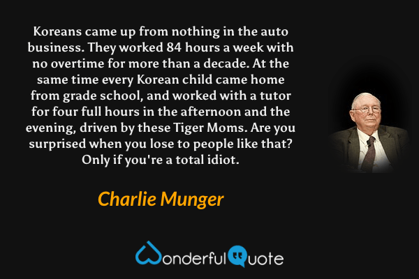 Koreans came up from nothing in the auto business. They worked 84 hours a week with no overtime for more than a decade. At the same time every Korean child came home from grade school, and worked with a tutor for four full hours in the afternoon and the evening, driven by these Tiger Moms. Are you surprised when you lose to people like that? Only if you're a total idiot. - Charlie Munger quote.