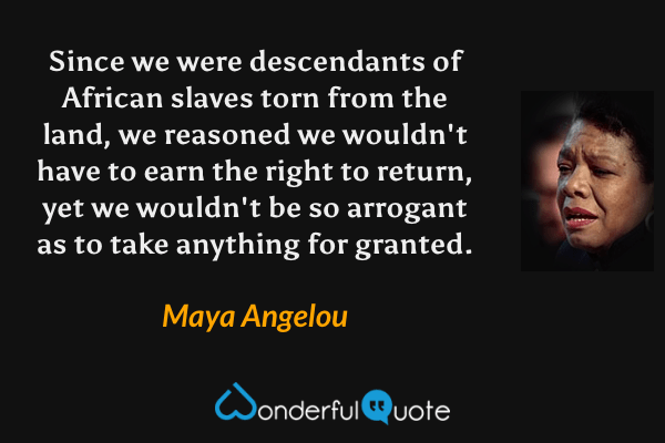 Since we were descendants of African slaves torn from the land, we reasoned we wouldn't have to earn the right to return, yet we wouldn't be so arrogant as to take anything for granted. - Maya Angelou quote.
