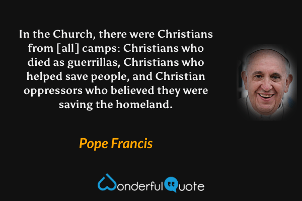 In the Church, there were Christians from [all] camps: Christians who died as guerrillas, Christians who helped save people, and Christian oppressors who believed they were saving the homeland. - Pope Francis quote.