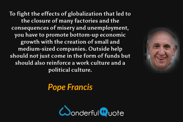To fight the effects of globalization that led to the closure of many factories and the consequences of misery and unemployment, you have to promote bottom-up economic growth with the creation of small and medium-sized companies. Outside help should not just come in the form of funds but should also reinforce a work culture and a political culture. - Pope Francis quote.