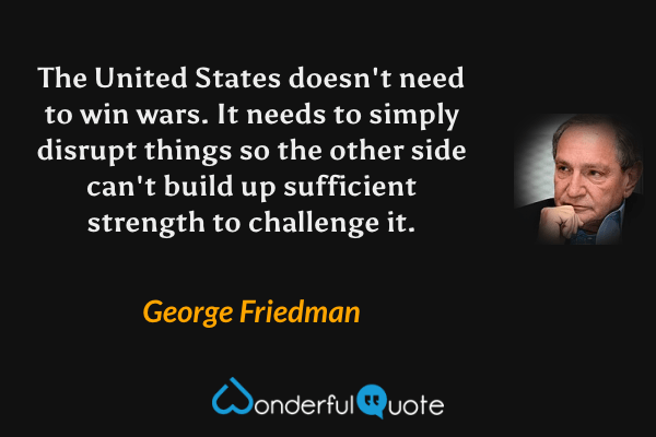 The United States doesn't need to win wars. It needs to simply disrupt things so the other side can't build up sufficient strength to challenge it. - George Friedman quote.