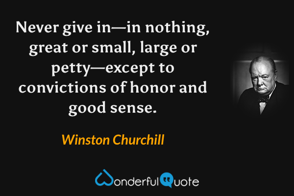 Never give in—in nothing, great or small, large or petty—except to convictions of honor and good sense. - Winston Churchill quote.