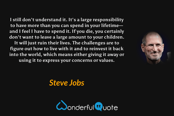 I still don't understand it. It's a large responsibility to have more than you can spend in your lifetime—and I feel I have to spend it. If you die, you certainly don't want to leave a large amount to your children. It will just ruin their lives. The challenges are to figure out how to live with it and to reinvest it back into the world, which means either giving it away or using it to express your concerns or values. - Steve Jobs quote.