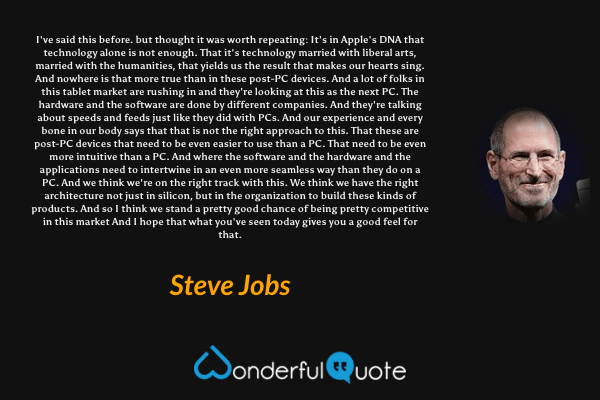 I've said this before. but thought it was worth repeating: It's in Apple's DNA that technology alone is not enough. That it's technology married with liberal arts, married with the humanities, that yields us the result that makes our hearts sing. And nowhere is that more true than in these post-PC devices. And a lot of folks in this tablet market are rushing in and they're looking at this as the next PC. The hardware and the software are done by different companies. And they're talking about speeds and feeds just like they did with PCs. And our experience and every bone in our body says that that is not the right approach to this. That these are post-PC devices that need to be even easier to use than a PC. That need to be even more intuitive than a PC. And where the software and the hardware and the applications need to intertwine in an even more seamless way than they do on a PC. And we think we're on the right track with this. We think we have the right architecture not just in silicon, but in the organization to build these kinds of products. And so I think we stand a pretty good chance of being pretty competitive in this market And I hope that what you've seen today gives you a good feel for that. - Steve Jobs quote.