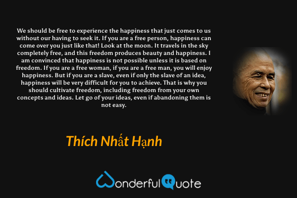 We should be free to experience the happiness that just comes to us without our having to seek it. If you are a free person, happiness can come over you just like that! Look at the moon. It travels in the sky completely free, and this freedom produces beauty and happiness. I am convinced that happiness is not possible unless it is based on freedom. If you are a free woman, if you are a free man, you will enjoy happiness. But if you are a slave, even if only the slave of an idea, happiness will be very difficult for you to achieve. That is why you should cultivate freedom, including freedom from your own concepts and ideas. Let go of your ideas, even if abandoning them is not easy. - Thích Nhất Hạnh quote.