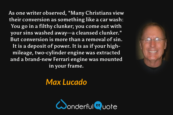 As one writer observed, "Many Christians view their conversion as something like a car wash: You go in a filthy clunker; you come out with your sins washed away—a cleansed clunker." But conversion is more than a removal of sin. It is a deposit of power. It is as if your high-mileage, two-cylinder engine was extracted and a brand-new Ferrari engine was mounted in your frame. - Max Lucado quote.