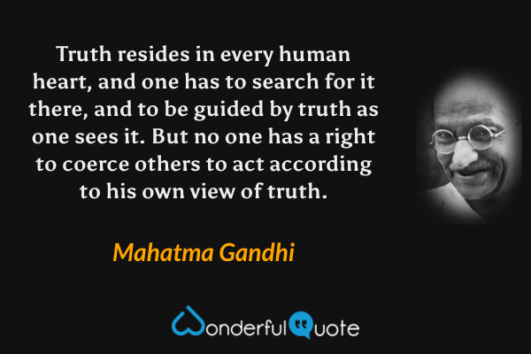 Truth resides in every human heart, and one has to search for it there, and to be guided by truth as one sees it. But no one has a right to coerce others to act according to his own view of truth. - Mahatma Gandhi quote.