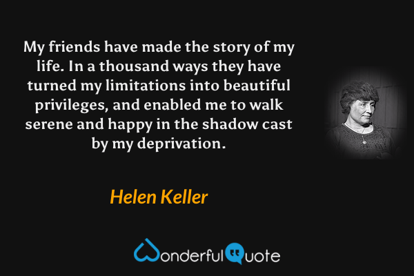 My friends have made the story of my life. In a thousand ways they have turned my limitations into beautiful privileges, and enabled me to walk serene and happy in the shadow cast by my deprivation. - Helen Keller quote.