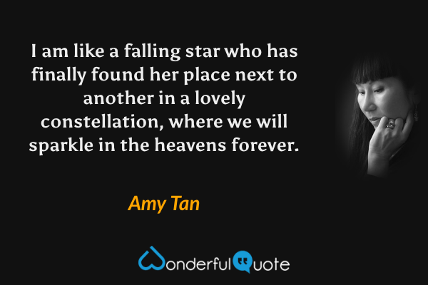 I am like a falling star who has finally found her place next to another in a lovely constellation, where we will sparkle in the heavens forever. - Amy Tan quote.