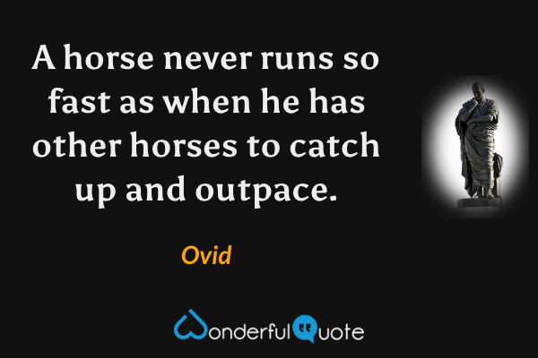 A horse never runs so fast as when he has other horses to catch up and outpace. - Ovid quote.
