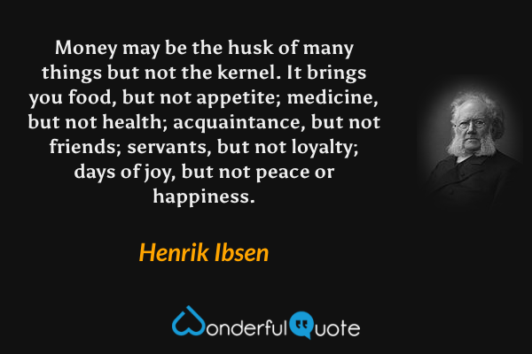 Money may be the husk of many things but not the kernel. It brings you food, but not appetite; medicine, but not health; acquaintance, but not friends; servants, but not loyalty; days of joy, but not peace or happiness. - Henrik Ibsen quote.