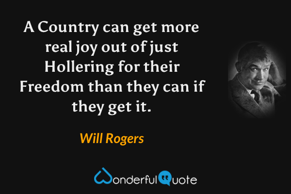 A Country can get more real joy out of just Hollering for their Freedom than they can if they get it. - Will Rogers quote.