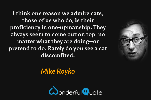 I think one reason we admire cats, those of us who do, is their proficiency in one-upmanship. They always seem to come out on top, no matter what they are doing--or pretend to do. Rarely do you see a cat discomfited. - Mike Royko quote.