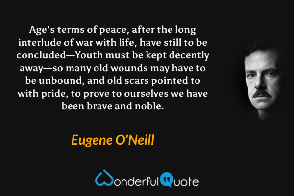 Age's terms of peace, after the long interlude of war with life, have still to be concluded—Youth must be kept decently away—so many old wounds may have to be unbound, and old scars pointed to with pride, to prove to ourselves we have been brave and noble. - Eugene O'Neill quote.