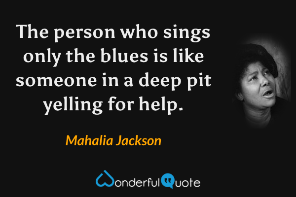 The person who sings only the blues is like someone in a deep pit yelling for help. - Mahalia Jackson quote.