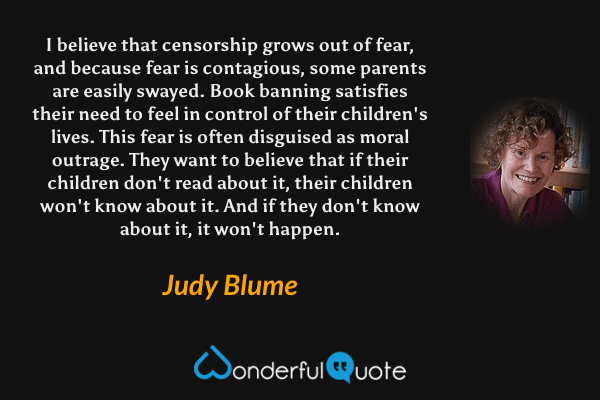 I believe that censorship grows out of fear, and because fear is contagious, some parents are easily swayed. Book banning satisfies their need to feel in control of their children's lives. This fear is often disguised as moral outrage. They want to believe that if their children don't read about it, their children won't know about it. And if they don't know about it, it won't happen. - Judy Blume quote.