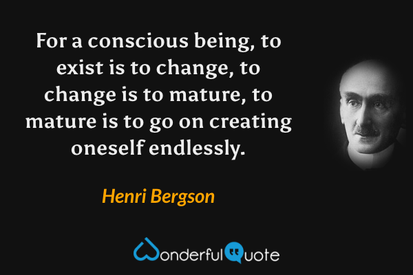 For a conscious being, to exist is to change, to change is to mature, to mature is to go on creating oneself endlessly. - Henri Bergson quote.