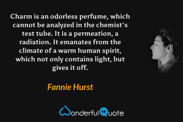Charm is an odorless perfume, which cannot be analyzed in the chemist's test tube. It is a permeation, a radiation. It emanates from the climate of a warm human spirit, which not only contains light, but gives it off. - Fannie Hurst quote.