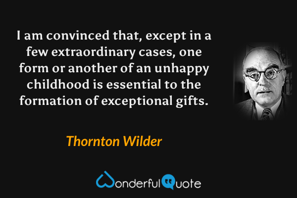 I am convinced that, except in a few extraordinary cases, one form or another of an unhappy childhood is essential to the formation of exceptional gifts. - Thornton Wilder quote.
