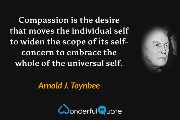 Compassion is the desire that moves the individual self to widen the scope of its self-concern to embrace the whole of the universal self. - Arnold J. Toynbee quote.