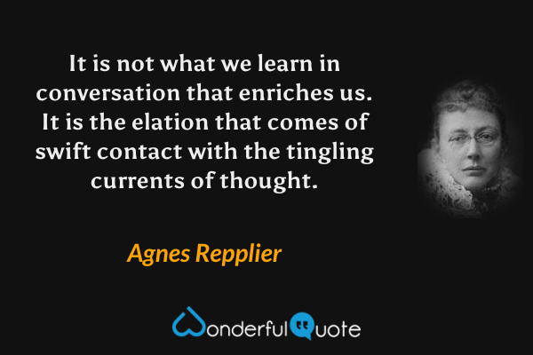 It is not what we learn in conversation that enriches us.  It is the elation that comes of swift contact with the tingling currents of thought. - Agnes Repplier quote.