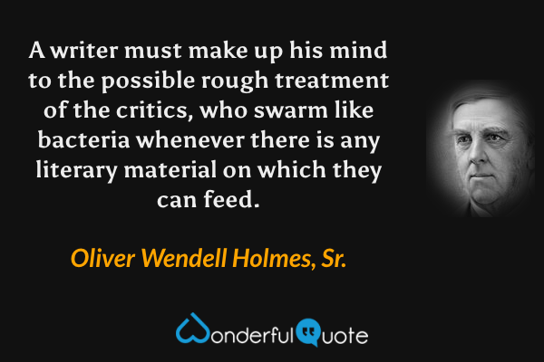 A writer must make up his mind to the possible rough treatment of the critics, who swarm like bacteria whenever there is any literary material on which they can feed. - Oliver Wendell Holmes, Sr. quote.