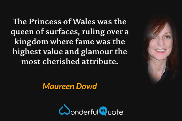 The Princess of Wales was the queen of surfaces, ruling over a kingdom where fame was the highest value and glamour the most cherished attribute. - Maureen Dowd quote.