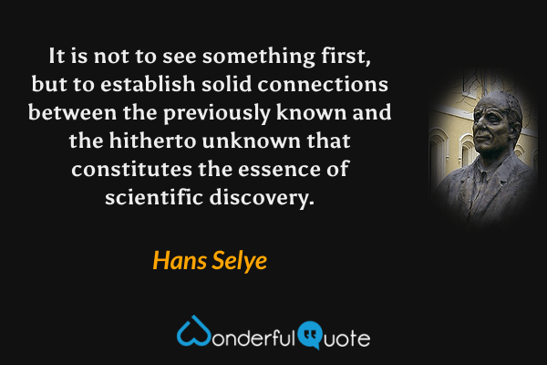 It is not to see something first, but to establish solid connections between the previously known and the hitherto unknown that constitutes the essence of scientific discovery. - Hans Selye quote.